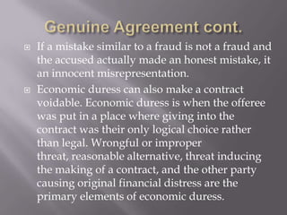    If a mistake similar to a fraud is not a fraud and
    the accused actually made an honest mistake, it
    an innocent misrepresentation.
   Economic duress can also make a contract
    voidable. Economic duress is when the offeree
    was put in a place where giving into the
    contract was their only logical choice rather
    than legal. Wrongful or improper
    threat, reasonable alternative, threat inducing
    the making of a contract, and the other party
    causing original financial distress are the
    primary elements of economic duress.
 