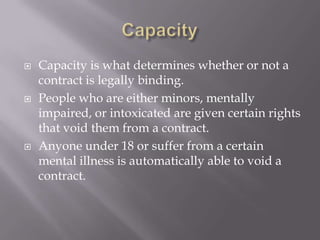    Capacity is what determines whether or not a
    contract is legally binding.
   People who are either minors, mentally
    impaired, or intoxicated are given certain rights
    that void them from a contract.
   Anyone under 18 or suffer from a certain
    mental illness is automatically able to void a
    contract.
 
