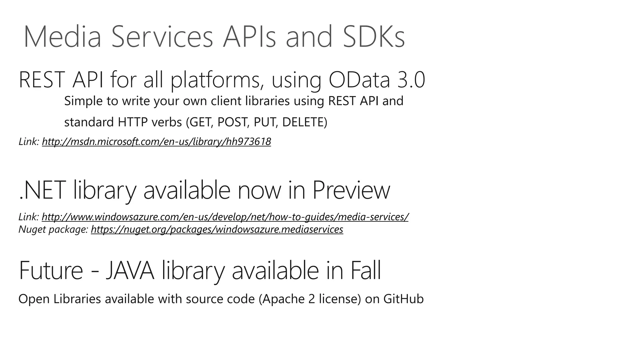 REST API for all platforms, using OData 3.0
         Simple to write your own client libraries using REST API and
         standard HTTP verbs (GET, POST, PUT, DELETE)
Link: http://msdn.microsoft.com/en-us/library/hh973618




.NET library available now in Preview
Link: http://www.windowsazure.com/en-us/develop/net/how-to-guides/media-services/
Nuget package: https://nuget.org/packages/windowsazure.mediaservices



Future - JAVA library available in Fall
 