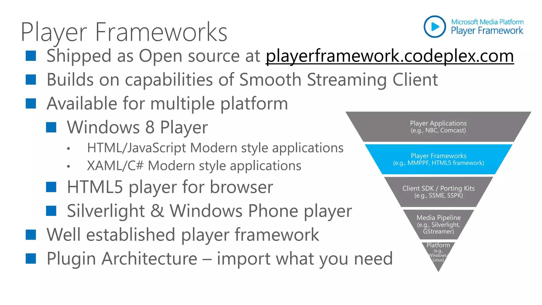 Shipped as Open source at playerframework.codeplex.com
Builds on capabilities of Smooth Streaming Client
Available for multiple platform
  Windows 8 Player
  •   HTML/JavaScript Modern style applications
  •   XAML/C# Modern style applications
   HTML5 player for browser
   Silverlight & Windows Phone player
Well established player framework
Plugin Architecture – import what you need
 