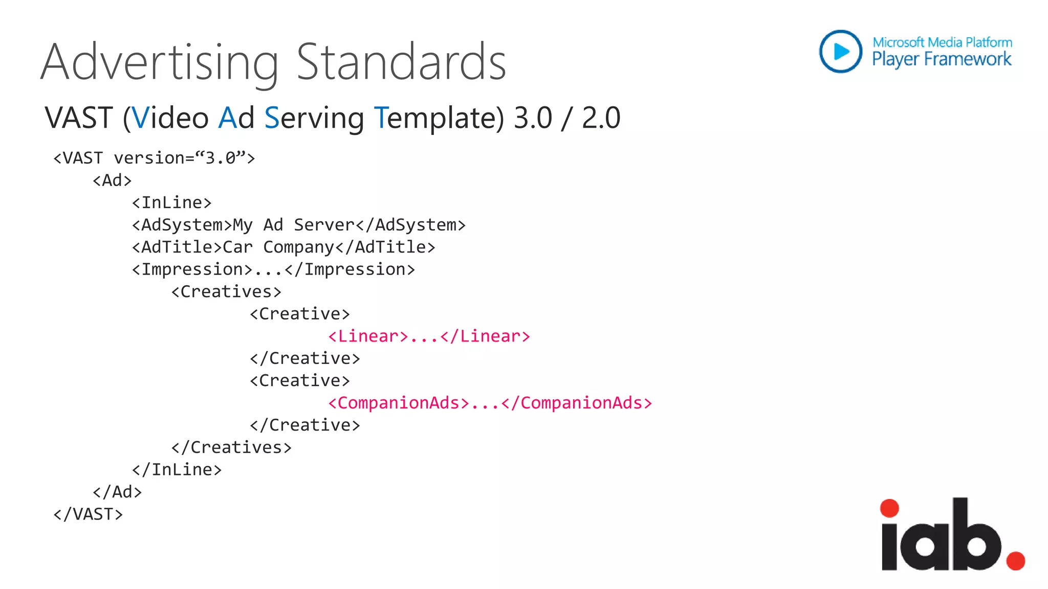 VAST (Video Ad Serving Template) 3.0 / 2.0
<VAST version=“3.0”>
    <Ad>
        <InLine>
        <AdSystem>My Ad Server</AdSystem>
        <AdTitle>Car Company</AdTitle>
        <Impression>...</Impression>
            <Creatives>
                    <Creative>
                            <Linear>...</Linear>
                    </Creative>
                    <Creative>
                            <CompanionAds>...</CompanionAds>
                    </Creative>
            </Creatives>
        </InLine>
    </Ad>
</VAST>
 