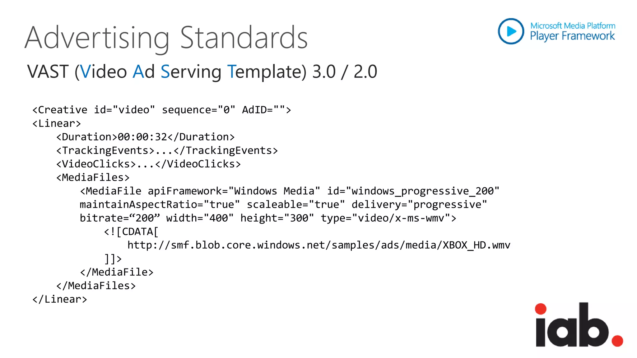 VAST (Video Ad Serving Template) 3.0 / 2.0
<Creative id="video" sequence="0" AdID="">
<Linear>
    <Duration>00:00:32</Duration>
    <TrackingEvents>...</TrackingEvents>
    <VideoClicks>...</VideoClicks>
    <MediaFiles>
        <MediaFile apiFramework="Windows Media" id="windows_progressive_200"
        maintainAspectRatio="true" scaleable="true" delivery="progressive"
        bitrate=“200” width="400" height="300" type="video/x-ms-wmv">
            <![CDATA[
                http://smf.blob.core.windows.net/samples/ads/media/XBOX_HD.wmv
            ]]>
        </MediaFile>
    </MediaFiles>
</Linear>
 