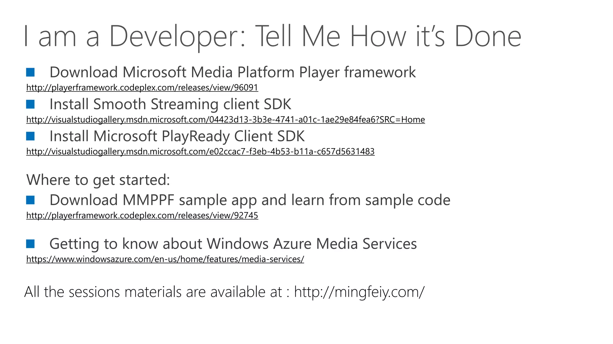http://playerframework.codeplex.com/releases/view/96091


http://visualstudiogallery.msdn.microsoft.com/04423d13-3b3e-4741-a01c-1ae29e84fea6?SRC=Home


http://visualstudiogallery.msdn.microsoft.com/e02ccac7-f3eb-4b53-b11a-c657d5631483




http://playerframework.codeplex.com/releases/view/92745



https://www.windowsazure.com/en-us/home/features/media-services/


All the sessions materials are available at : http://mingfeiy.com/
 