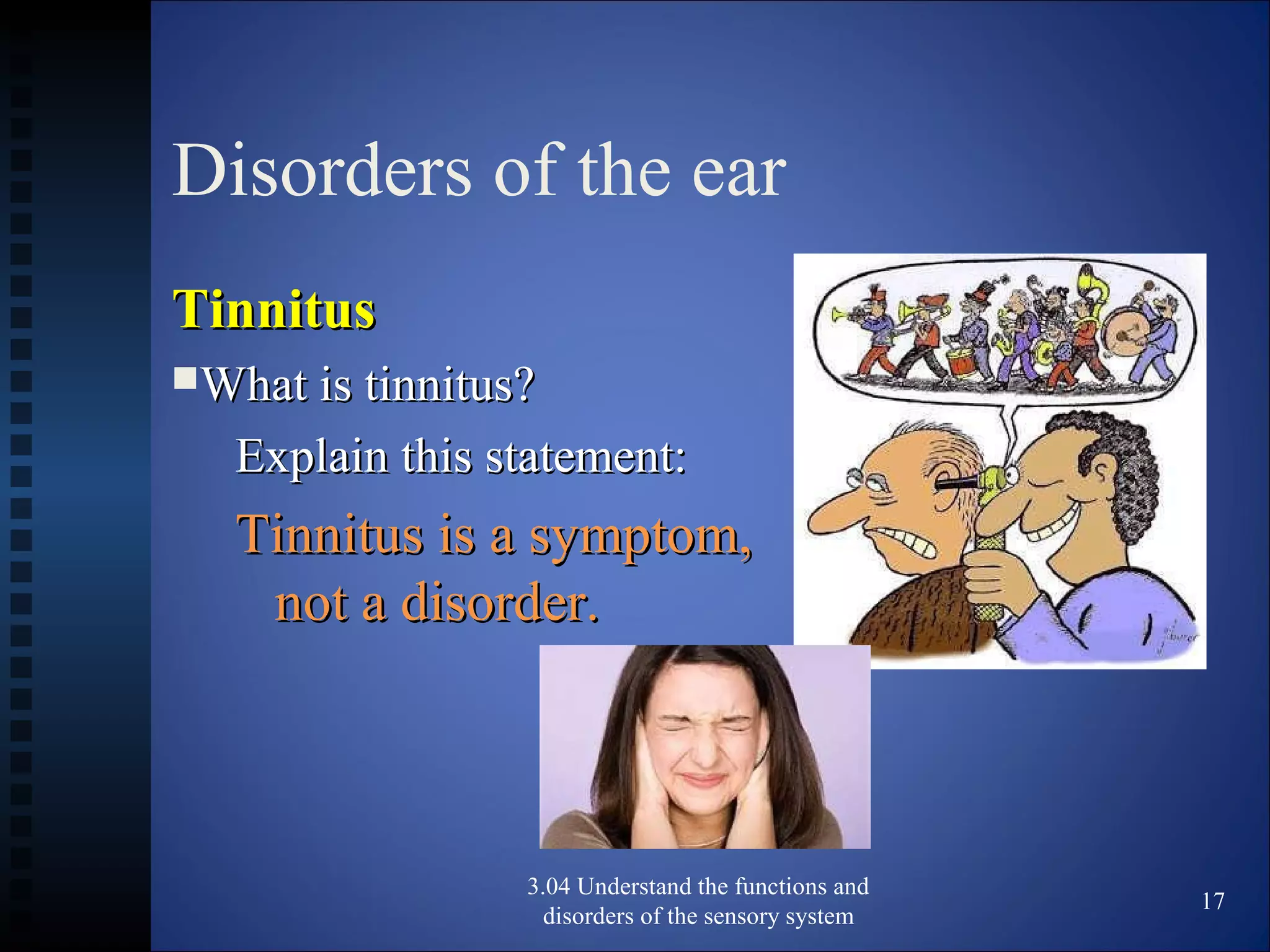 Disorders of the ear
TinnitusTinnitus
What is tinnitus?What is tinnitus?
Explain this statement:Explain this statement:
Tinnitus is a symptom,Tinnitus is a symptom,
not a disorder.not a disorder.
3.04 Understand the functions and
disorders of the sensory system
17
 