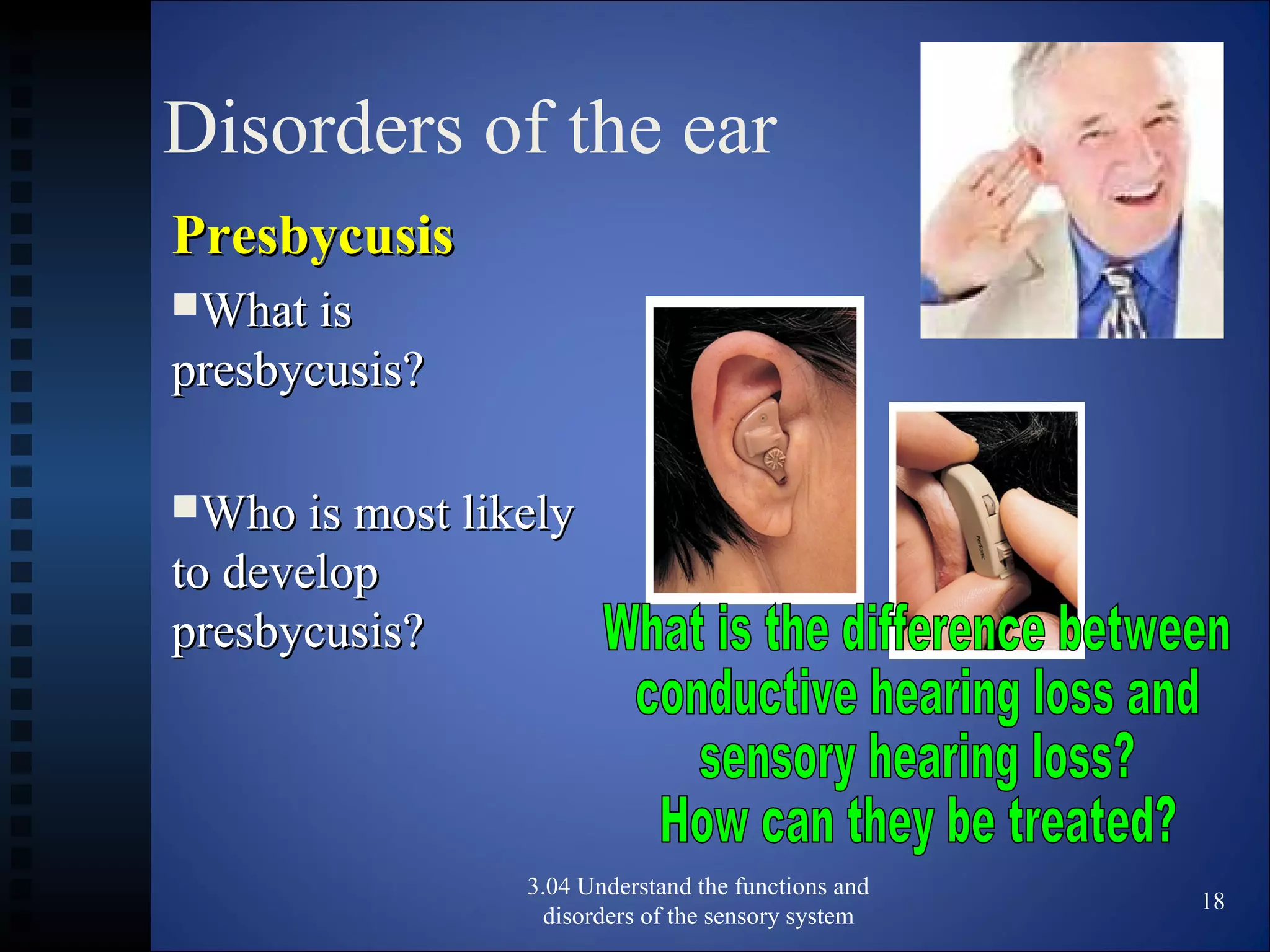 Disorders of the ear
PresbycusisPresbycusis
What isWhat is
presbycusis?presbycusis?
Who is most likelyWho is most likely
to developto develop
presbycusis?presbycusis?
3.04 Understand the functions and
disorders of the sensory system
18
 