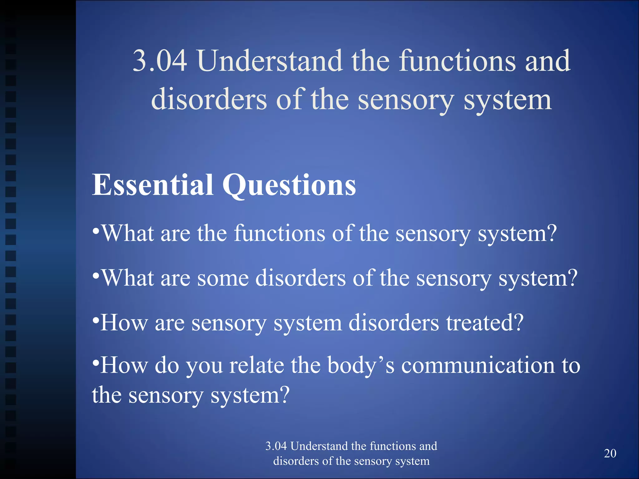 3.04 Understand the functions and
disorders of the sensory system
3.04 Understand the functions and
disorders of the sensory system
20
Essential Questions
•What are the functions of the sensory system?
•What are some disorders of the sensory system?
•How are sensory system disorders treated?
•How do you relate the body’s communication to
the sensory system?
 