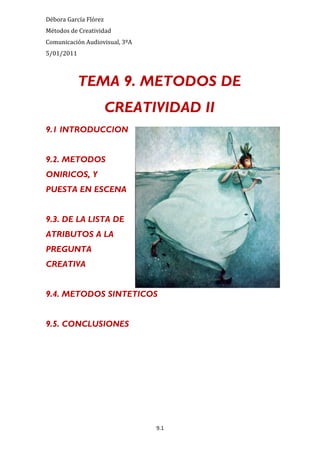Débora García Flórez
Métodos de Creatividad
Comunicación Audiovisual, 3ºA
5/01/2011



            TEMA 9. METODOS DE
                       CREATIVIDAD II
9.1 INTRODUCCION


9.2. METODOS
ONIRICOS, Y
PUESTA EN ESCENA


9.3. DE LA LISTA DE
ATRIBUTOS A LA
PREGUNTA
CREATIVA


9.4. METODOS SINTETICOS


9.5. CONCLUSIONES




                                9.1
 