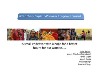 A small endeavor with a hope for a better
future for our women…..
Team details:
Vineet Chauhan(Team Lead)
Ishoo Gupta
Varish Gupta
Archana Singh
Prashant Singh
 