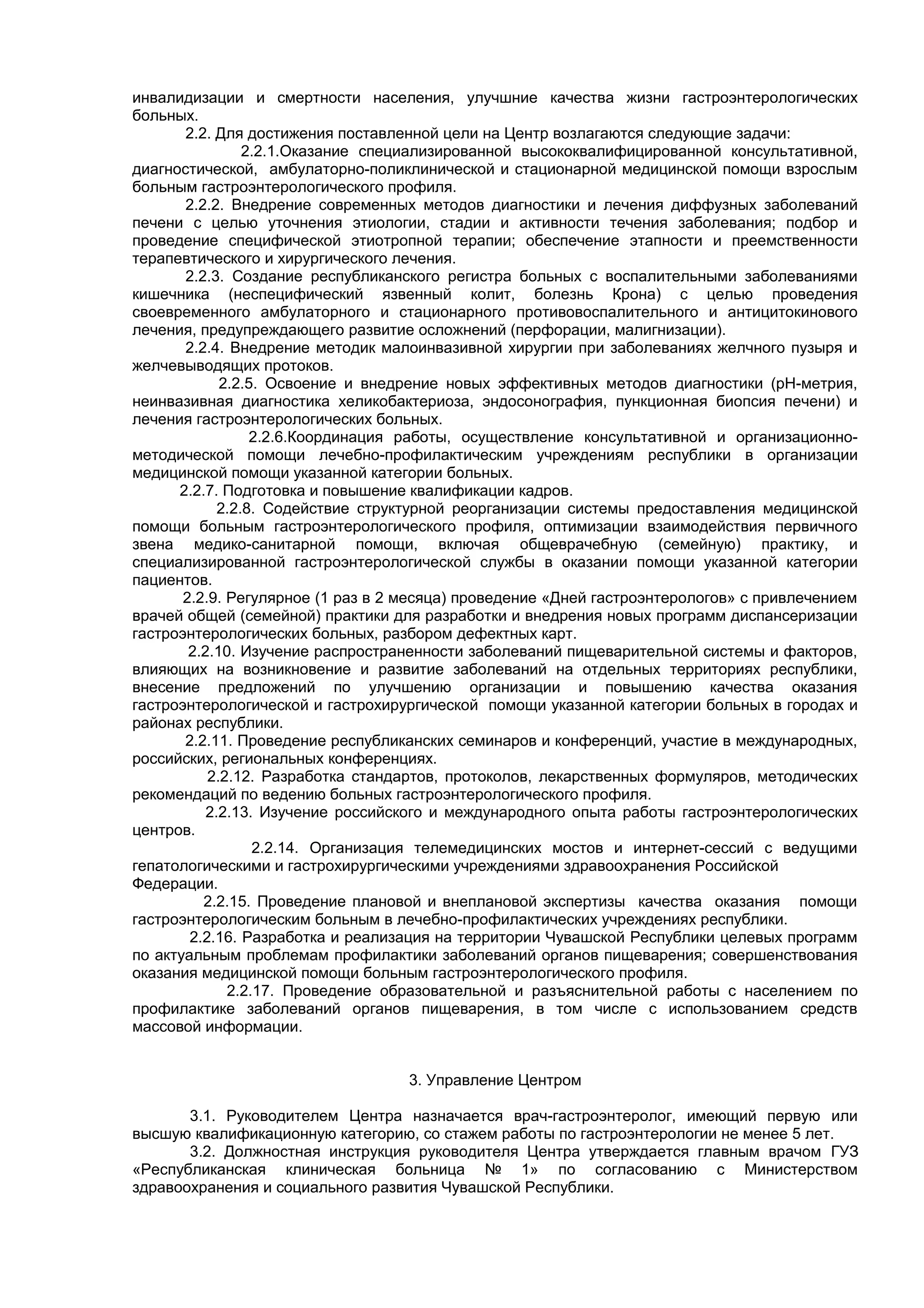 инвалидизации и смертности населения, улучшние качества жизни гастроэнтерологических
больных.
       2.2. Для достижения поставленной цели на Центр возлагаются следующие задачи:
                 2.2.1.Оказание специализированной высококвалифицированной консультативной,
диагностической, амбулаторно-поликлинической и стационарной медицинской помощи взрослым
больным гастроэнтерологического профиля.
       2.2.2. Внедрение современных методов диагностики и лечения диффузных заболеваний
печени с целью уточнения этиологии, стадии и активности течения заболевания; подбор и
проведение специфической этиотропной терапии; обеспечение этапности и преемственности
терапевтического и хирургического лечения.
       2.2.3. Создание республиканского регистра больных с воспалительными заболеваниями
кишечника (неспецифический язвенный колит, болезнь Крона) с целью проведения
своевременного амбулаторного и стационарного противовоспалительного и антицитокинового
лечения, предупреждающего развитие осложнений (перфорации, малигнизации).
       2.2.4. Внедрение методик малоинвазивной хирургии при заболеваниях желчного пузыря и
желчевыводящих протоков.
             2.2.5. Освоение и внедрение новых эффективных методов диагностики (рН-метрия,
неинвазивная диагностика хеликобактериоза, эндосонография, пункционная биопсия печени) и
лечения гастроэнтерологических больных.
                  2.2.6.Координация работы, осуществление консультативной и организационно-
методической помощи лечебно-профилактическим учреждениям республики в организации
медицинской помощи указанной категории больных.
      2.2.7. Подготовка и повышение квалификации кадров.
             2.2.8. Содействие структурной реорганизации системы предоставления медицинской
помощи больным гастроэнтерологического профиля, оптимизации взаимодействия первичного
звена медико-санитарной помощи, включая общеврачебную (семейную) практику, и
специализированной гастроэнтерологической службы в оказании помощи указанной категории
пациентов.
       2.2.9. Регулярное (1 раз в 2 месяца) проведение «Дней гастроэнтерологов» с привлечением
врачей общей (семейной) практики для разработки и внедрения новых программ диспансеризации
гастроэнтерологических больных, разбором дефектных карт.
        2.2.10. Изучение распространенности заболеваний пищеварительной системы и факторов,
влияющих на возникновение и развитие заболеваний на отдельных территориях республики,
внесение предложений по улучшению организации и повышению качества оказания
гастроэнтерологической и гастрохирургической помощи указанной категории больных в городах и
районах республики.
       2.2.11. Проведение республиканских семинаров и конференций, участие в международных,
российских, региональных конференциях.
           2.2.12. Разработка стандартов, протоколов, лекарственных формуляров, методических
рекомендаций по ведению больных гастроэнтерологического профиля.
           2.2.13. Изучение российского и международного опыта работы гастроэнтерологических
центров.
                  2.2.14. Организация телемедицинских мостов и интернет-сессий с ведущими
гепатологическими и гастрохирургическими учреждениями здравоохранения Российской
Федерации.
          2.2.15. Проведение плановой и внеплановой экспертизы качества оказания помощи
гастроэнтерологическим больным в лечебно-профилактических учреждениях республики.
        2.2.16. Разработка и реализация на территории Чувашской Республики целевых программ
по актуальным проблемам профилактики заболеваний органов пищеварения; совершенствования
оказания медицинской помощи больным гастроэнтерологического профиля.
              2.2.17. Проведение образовательной и разъяснительной работы с населением по
профилактике заболеваний органов пищеварения, в том числе с использованием средств
массовой информации.


                                   3. Управление Центром

       3.1. Руководителем Центра назначается врач-гастроэнтеролог, имеющий первую или
высшую квалификационную категорию, со стажем работы по гастроэнтерологии не менее 5 лет.
       3.2. Должностная инструкция руководителя Центра утверждается главным врачом ГУЗ
«Республиканская клиническая больница № 1» по согласованию с Министерством
здравоохранения и социального развития Чувашской Республики.
 