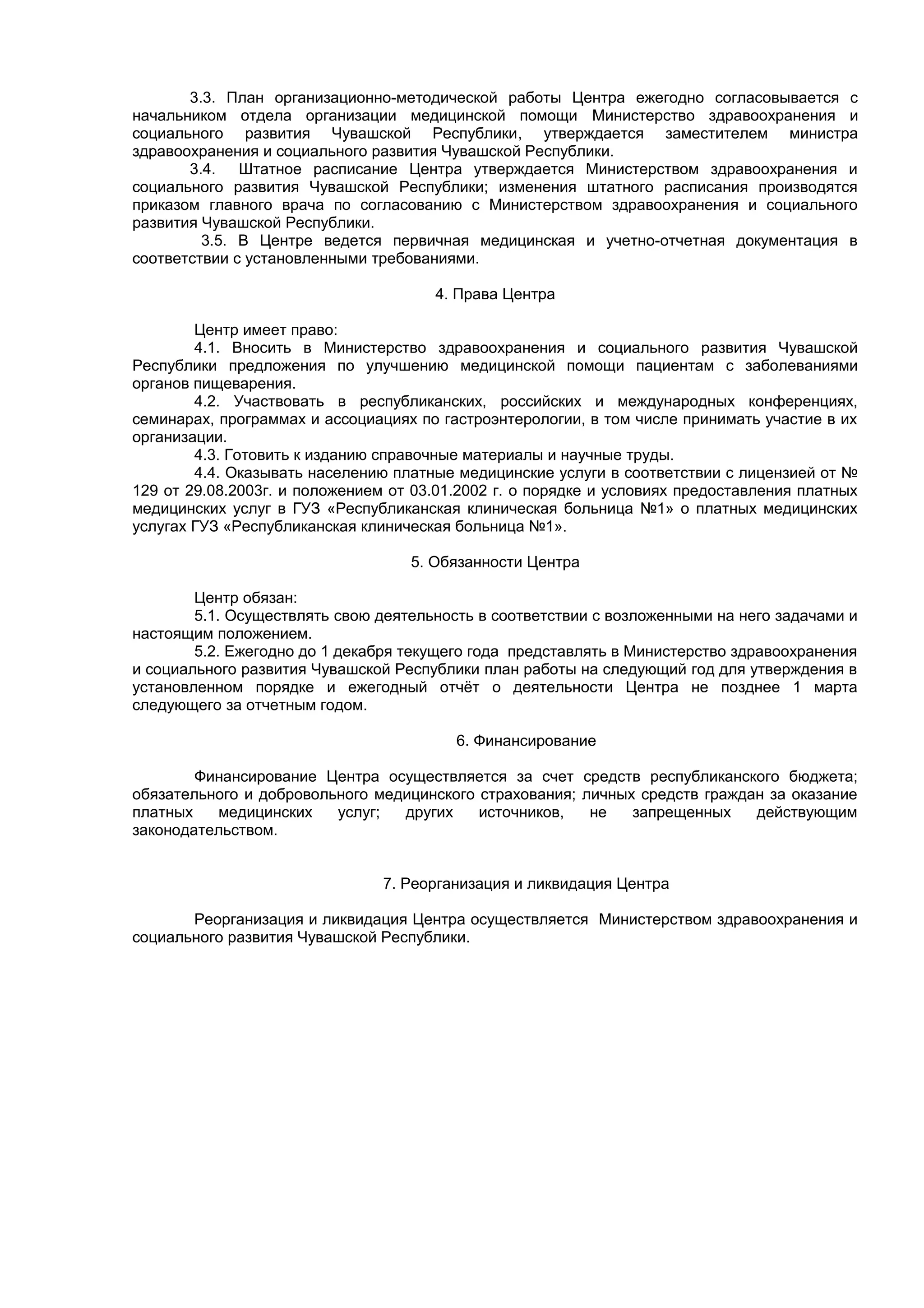 3.3. План организационно-методической работы Центра ежегодно согласовывается с
начальником отдела организации медицинской помощи Министерство здравоохранения и
социального развития Чувашской Республики, утверждается заместителем министра
здравоохранения и социального развития Чувашской Республики.
       3.4. Штатное расписание Центра утверждается Министерством здравоохранения и
социального развития Чувашской Республики; изменения штатного расписания производятся
приказом главного врача по согласованию с Министерством здравоохранения и социального
развития Чувашской Республики.
         3.5. В Центре ведется первичная медицинская и учетно-отчетная документация в
соответствии с установленными требованиями.

                                      4. Права Центра

        Центр имеет право:
        4.1. Вносить в Министерство здравоохранения и социального развития Чувашской
Республики предложения по улучшению медицинской помощи пациентам с заболеваниями
органов пищеварения.
        4.2. Участвовать в республиканских, российских и международных конференциях,
семинарах, программах и ассоциациях по гастроэнтерологии, в том числе принимать участие в их
организации.
        4.3. Готовить к изданию справочные материалы и научные труды.
        4.4. Оказывать населению платные медицинские услуги в соответствии с лицензией от №
129 от 29.08.2003г. и положением от 03.01.2002 г. о порядке и условиях предоставления платных
медицинских услуг в ГУЗ «Республиканская клиническая больница №1» о платных медицинских
услугах ГУЗ «Республиканская клиническая больница №1».

                                   5. Обязанности Центра

        Центр обязан:
        5.1. Осуществлять свою деятельность в соответствии с возложенными на него задачами и
настоящим положением.
        5.2. Ежегодно до 1 декабря текущего года представлять в Министерство здравоохранения
и социального развития Чувашской Республики план работы на следующий год для утверждения в
установленном порядке и ежегодный отчёт о деятельности Центра не позднее 1 марта
следующего за отчетным годом.

                                         6. Финансирование

        Финансирование Центра осуществляется за счет средств республиканского бюджета;
обязательного и добровольного медицинского страхования; личных средств граждан за оказание
платных   медицинских    услуг;  других    источников,   не   запрещенных    действующим
законодательством.


                                7. Реорганизация и ликвидация Центра

       Реорганизация и ликвидация Центра осуществляется Министерством здравоохранения и
социального развития Чувашской Республики.
 