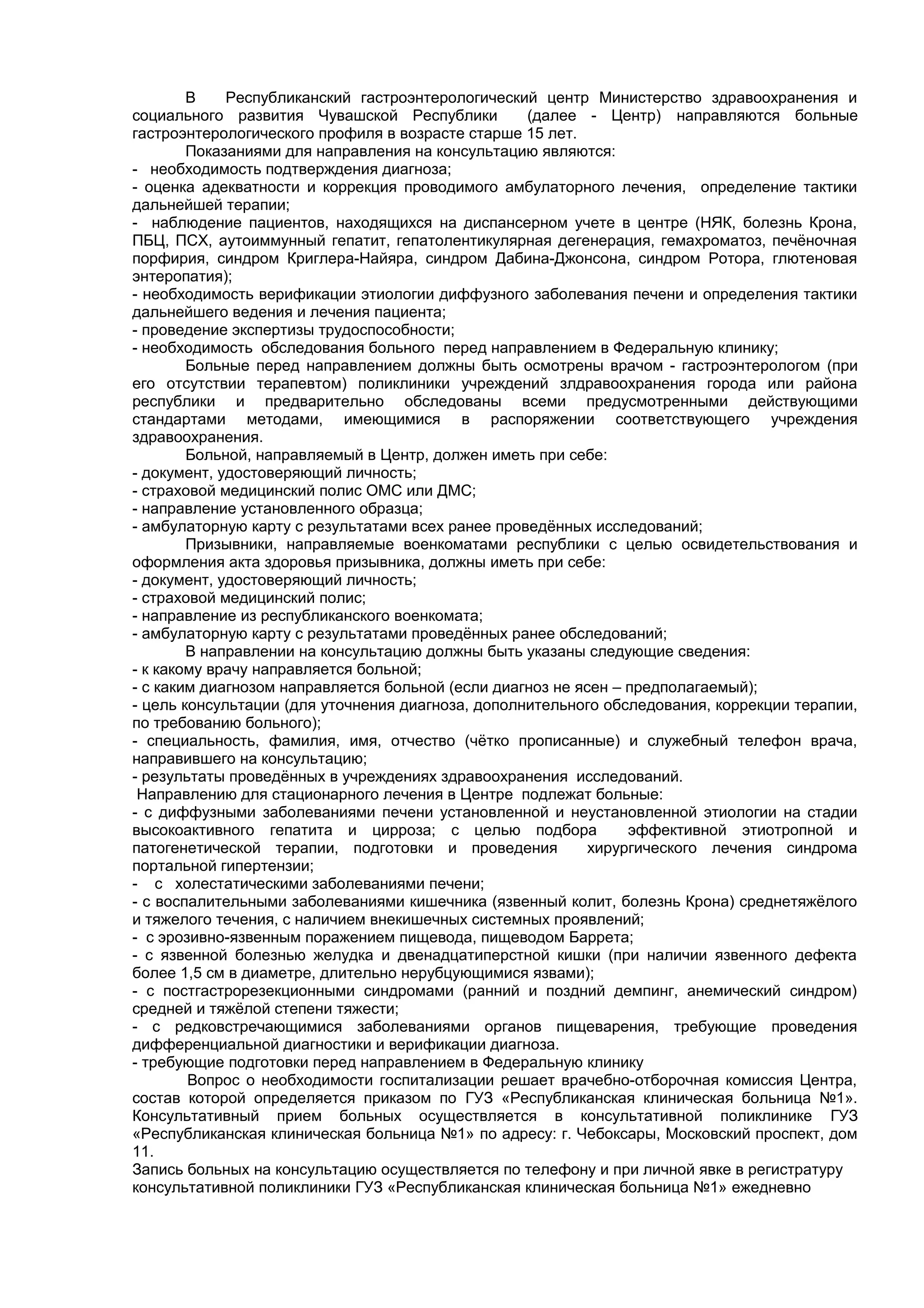 В    Республиканский гастроэнтерологический центр Министерство здравоохранения и
социального развития Чувашской Республики          (далее - Центр) направляются больные
гастроэнтерологического профиля в возрасте старше 15 лет.
        Показаниями для направления на консультацию являются:
- необходимость подтверждения диагноза;
- оценка адекватности и коррекция проводимого амбулаторного лечения, определение тактики
дальнейшей терапии;
- наблюдение пациентов, находящихся на диспансерном учете в центре (НЯК, болезнь Крона,
ПБЦ, ПСХ, аутоиммунный гепатит, гепатолентикулярная дегенерация, гемахроматоз, печёночная
порфирия, синдром Криглера-Найяра, синдром Дабина-Джонсона, синдром Ротора, глютеновая
энтеропатия);
- необходимость верификации этиологии диффузного заболевания печени и определения тактики
дальнейшего ведения и лечения пациента;
- проведение экспертизы трудоспособности;
- необходимость обследования больного перед направлением в Федеральную клинику;
        Больные перед направлением должны быть осмотрены врачом - гастроэнтерологом (при
его отсутствии терапевтом) поликлиники учреждений злдравоохранения города или района
республики и предварительно обследованы всеми предусмотренными действующими
стандартами методами, имеющимися в распоряжении соответствующего учреждения
здравоохранения.
        Больной, направляемый в Центр, должен иметь при себе:
- документ, удостоверяющий личность;
- страховой медицинский полис ОМС или ДМС;
- направление установленного образца;
- амбулаторную карту с результатами всех ранее проведённых исследований;
        Призывники, направляемые военкоматами республики с целью освидетельствования и
оформления акта здоровья призывника, должны иметь при себе:
- документ, удостоверяющий личность;
- страховой медицинский полис;
- направление из республиканского военкомата;
- амбулаторную карту с результатами проведённых ранее обследований;
        В направлении на консультацию должны быть указаны следующие сведения:
- к какому врачу направляется больной;
- с каким диагнозом направляется больной (если диагноз не ясен – предполагаемый);
- цель консультации (для уточнения диагноза, дополнительного обследования, коррекции терапии,
по требованию больного);
- специальность, фамилия, имя, отчество (чётко прописанные) и служебный телефон врача,
направившего на консультацию;
- результаты проведённых в учреждениях здравоохранения исследований.
 Направлению для стационарного лечения в Центре подлежат больные:
- с диффузными заболеваниями печени установленной и неустановленной этиологии на стадии
высокоактивного гепатита и цирроза; с целью подбора              эффективной этиотропной и
патогенетической терапии, подготовки и проведения           хирургического лечения синдрома
портальной гипертензии;
- с холестатическими заболеваниями печени;
- с воспалительными заболеваниями кишечника (язвенный колит, болезнь Крона) среднетяжёлого
и тяжелого течения, с наличием внекишечных системных проявлений;
- с эрозивно-язвенным поражением пищевода, пищеводом Баррета;
- с язвенной болезнью желудка и двенадцатиперстной кишки (при наличии язвенного дефекта
более 1,5 см в диаметре, длительно нерубцующимися язвами);
- с постгастрорезекционными синдромами (ранний и поздний демпинг, анемический синдром)
средней и тяжёлой степени тяжести;
- с редковстречающимися заболеваниями органов пищеварения, требующие проведения
дифференциальной диагностики и верификации диагноза.
- требующие подготовки перед направлением в Федеральную клинику
        Вопрос о необходимости госпитализации решает врачебно-отборочная комиссия Центра,
состав которой определяется приказом по ГУЗ «Республиканская клиническая больница №1».
Консультативный прием больных осуществляется в консультативной поликлинике ГУЗ
«Республиканская клиническая больница №1» по адресу: г. Чебоксары, Московский проспект, дом
11.
Запись больных на консультацию осуществляется по телефону и при личной явке в регистратуру
консультативной поликлиники ГУЗ «Республиканская клиническая больница №1» ежедневно
 