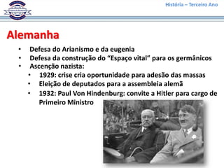 História – Terceiro Ano




Alemanha
 •    Defesa do Arianismo e da eugenia
 •    Defesa da construção do “Espaço vital” para os germânicos
 •    Ascenção nazista:
     • 1929: crise cria oportunidade para adesão das massas
     • Eleição de deputados para a assembleia alemã
     • 1932: Paul Von Hindenburg: convite a Hitler para cargo de
         Primeiro Ministro
 