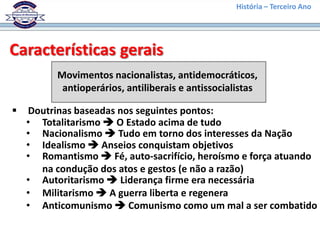 História – Terceiro Ano




Características gerais
          Movimentos nacionalistas, antidemocráticos,
           antioperários, antiliberais e antissocialistas

   Doutrinas baseadas nos seguintes pontos:
    • Totalitarismo  O Estado acima de tudo
    • Nacionalismo  Tudo em torno dos interesses da Nação
    • Idealismo  Anseios conquistam objetivos
    • Romantismo  Fé, auto-sacrifício, heroísmo e força atuando
      na condução dos atos e gestos (e não a razão)
    • Autoritarismo  Liderança firme era necessária
    • Militarismo  A guerra liberta e regenera
    • Anticomunismo  Comunismo como um mal a ser combatido
 