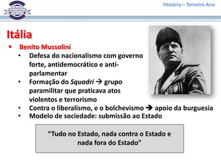 História – Terceiro Ano




Itália
   Benito Mussolini
    • Defesa do nacionalismo com governo
       forte, antidemocrático e anti-
       parlamentar
    • Formação do Squadri  grupo
       paramilitar que praticava atos
       violentos e terrorismo
    • Contra o liberalismo, e o bolchevismo  apoio da burguesia
    • Modelo de sociedade: submissão ao Estado

             “Tudo no Estado, nada contra o Estado e
                      nada fora do Estado”
 