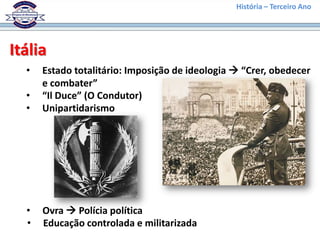 História – Terceiro Ano




Itália
  •   Estado totalitário: Imposição de ideologia  “Crer, obedecer
      e combater”
  •   “Il Duce” (O Condutor)
  •   Unipartidarismo




  •   Ovra  Polícia política
  •   Educação controlada e militarizada
 