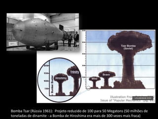 Bomba Tsar (Rússia 1961): Projeto reduzido de 100 para 50 Megatons (50 milhões de
toneladas de dinamite - a Bomba de Hiroshima era mais de 300 vezes mais fraca)
 