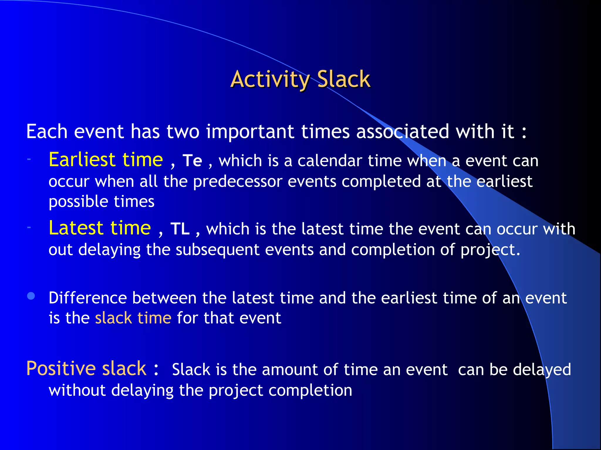 Activity Slack

Each event has two important times associated with it :
- Earliest time , Te , which is a calendar time when a event can
    occur when all the predecessor events completed at the earliest
    possible times
-   Latest time , TL , which is the latest time the event can occur with
    out delaying the subsequent events and completion of project.

   Difference between the latest time and the earliest time of an event
    is the slack time for that event


Positive slack : Slack is the amount of time an event can be delayed
    without delaying the project completion
 