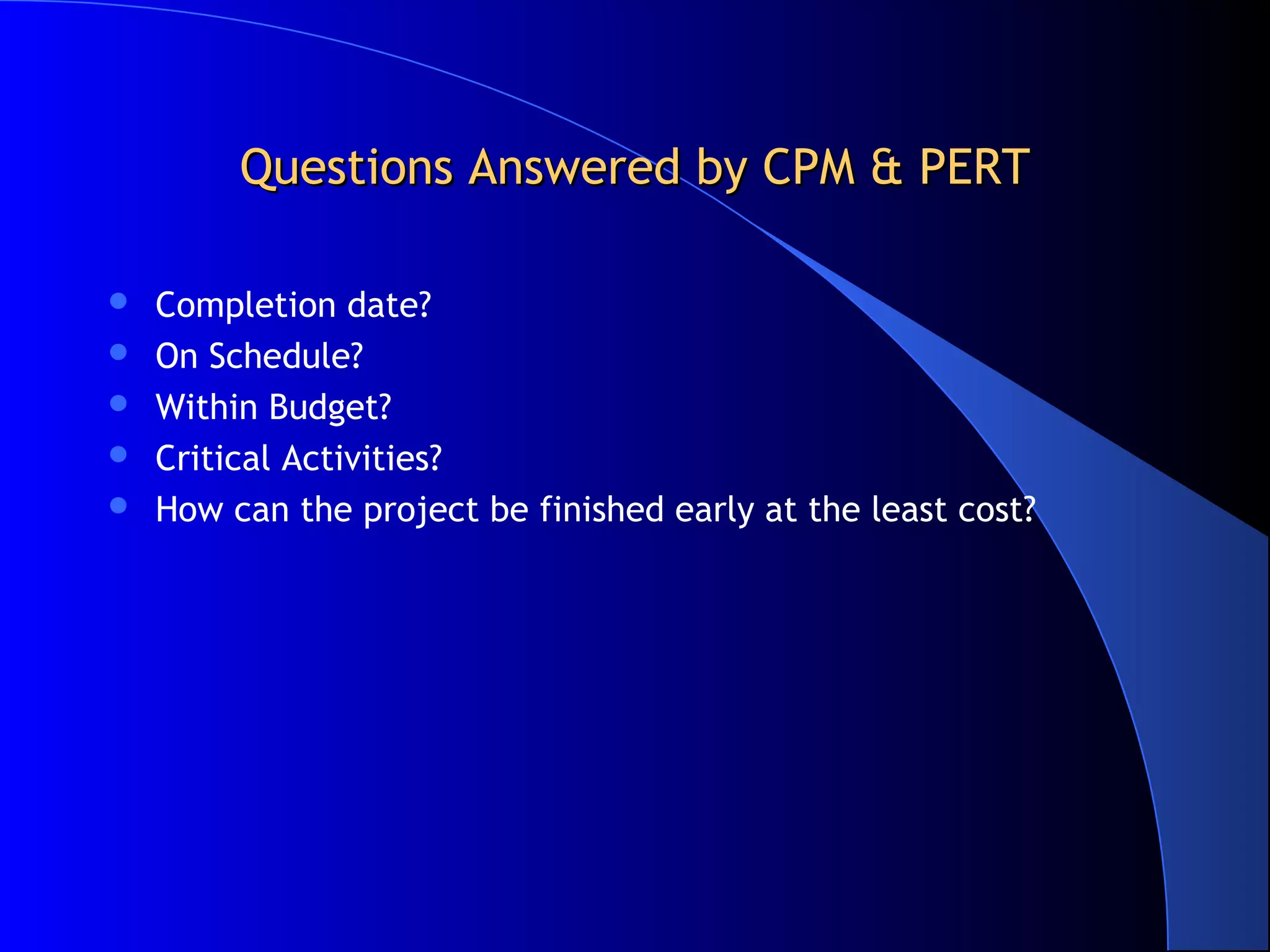 Questions Answered by CPM & PERT

   Completion date?
   On Schedule?
   Within Budget?
   Critical Activities?
   How can the project be finished early at the least cost?
 