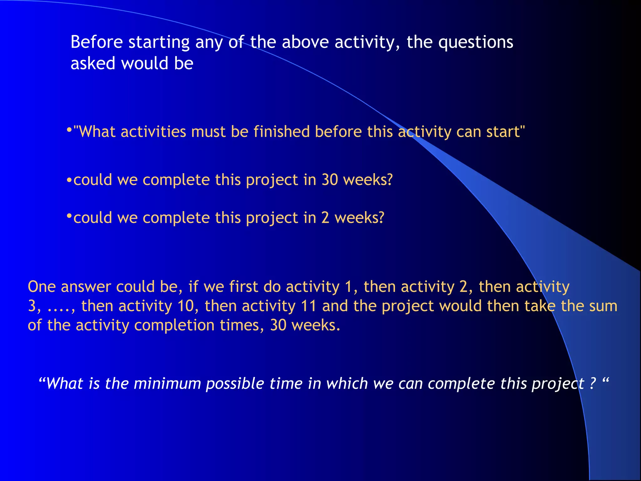 Before starting any of the above activity, the questions
      asked would be


     •"What activities must be finished before this activity can start"


     •could we complete this project in 30 weeks?

     •could we complete this project in 2 weeks?



One answer could be, if we first do activity 1, then activity 2, then activity
3, ...., then activity 10, then activity 11 and the project would then take the sum
of the activity completion times, 30 weeks.


 “What is the minimum possible time in which we can complete this project ? “
 