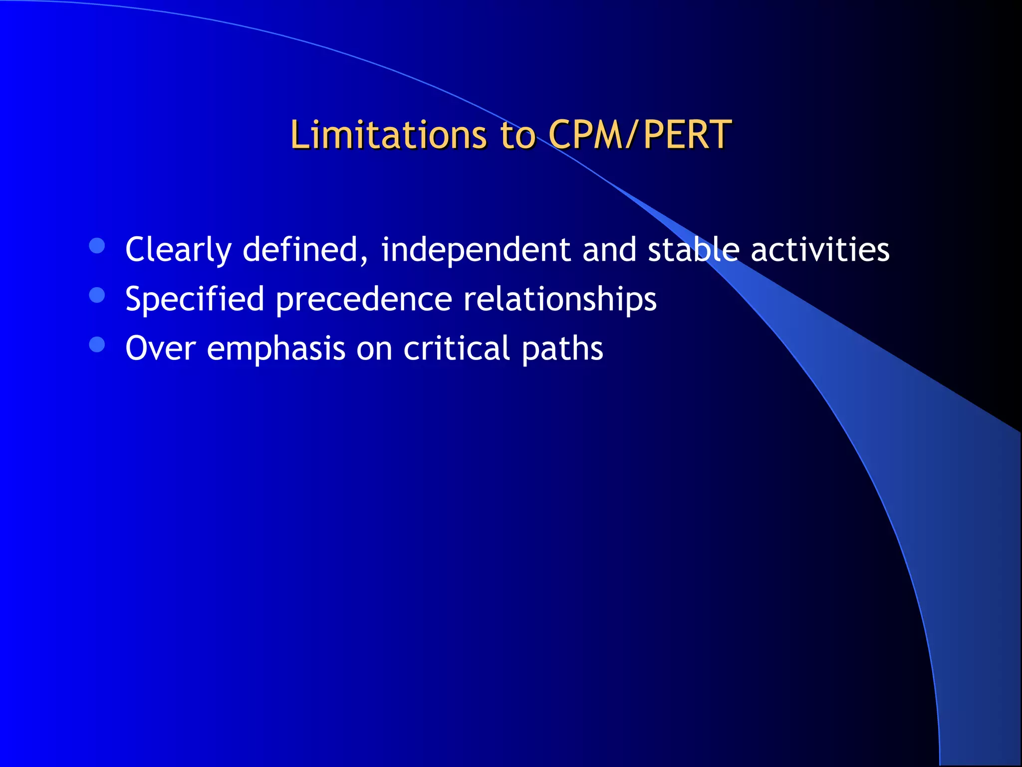 Limitations to CPM/PERT

   Clearly defined, independent and stable activities
   Specified precedence relationships
   Over emphasis on critical paths
 