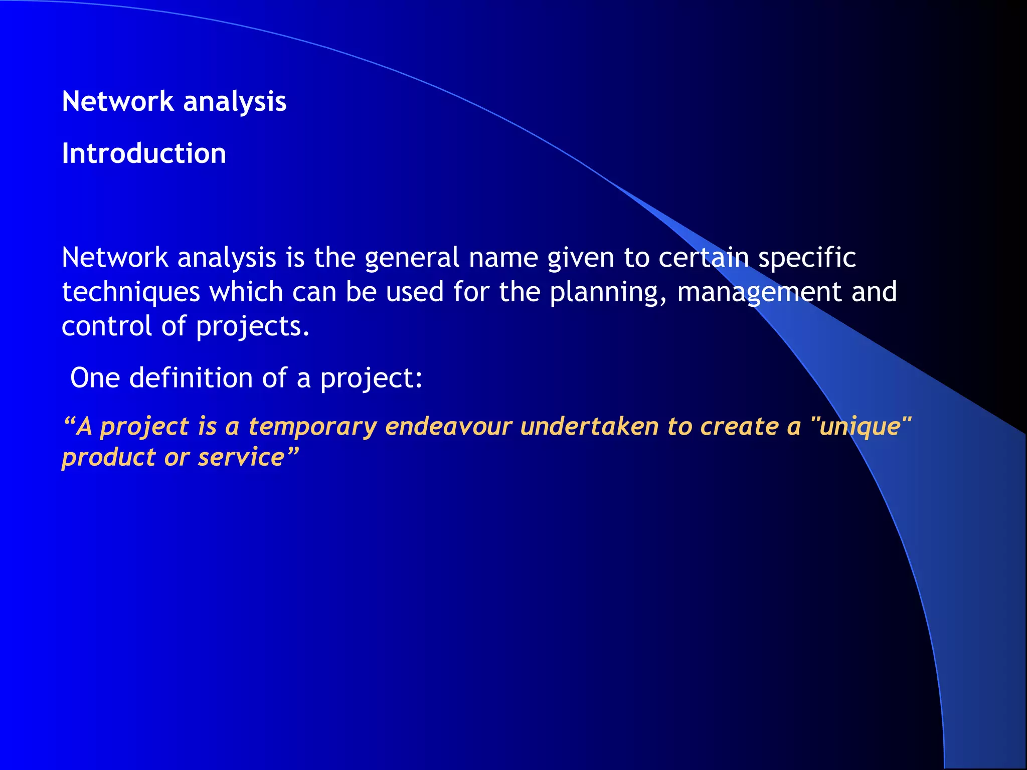 Network analysis
Introduction


Network analysis is the general name given to certain specific
techniques which can be used for the planning, management and
control of projects.
One definition of a project:
“A project is a temporary endeavour undertaken to create a "unique"
product or service”
 