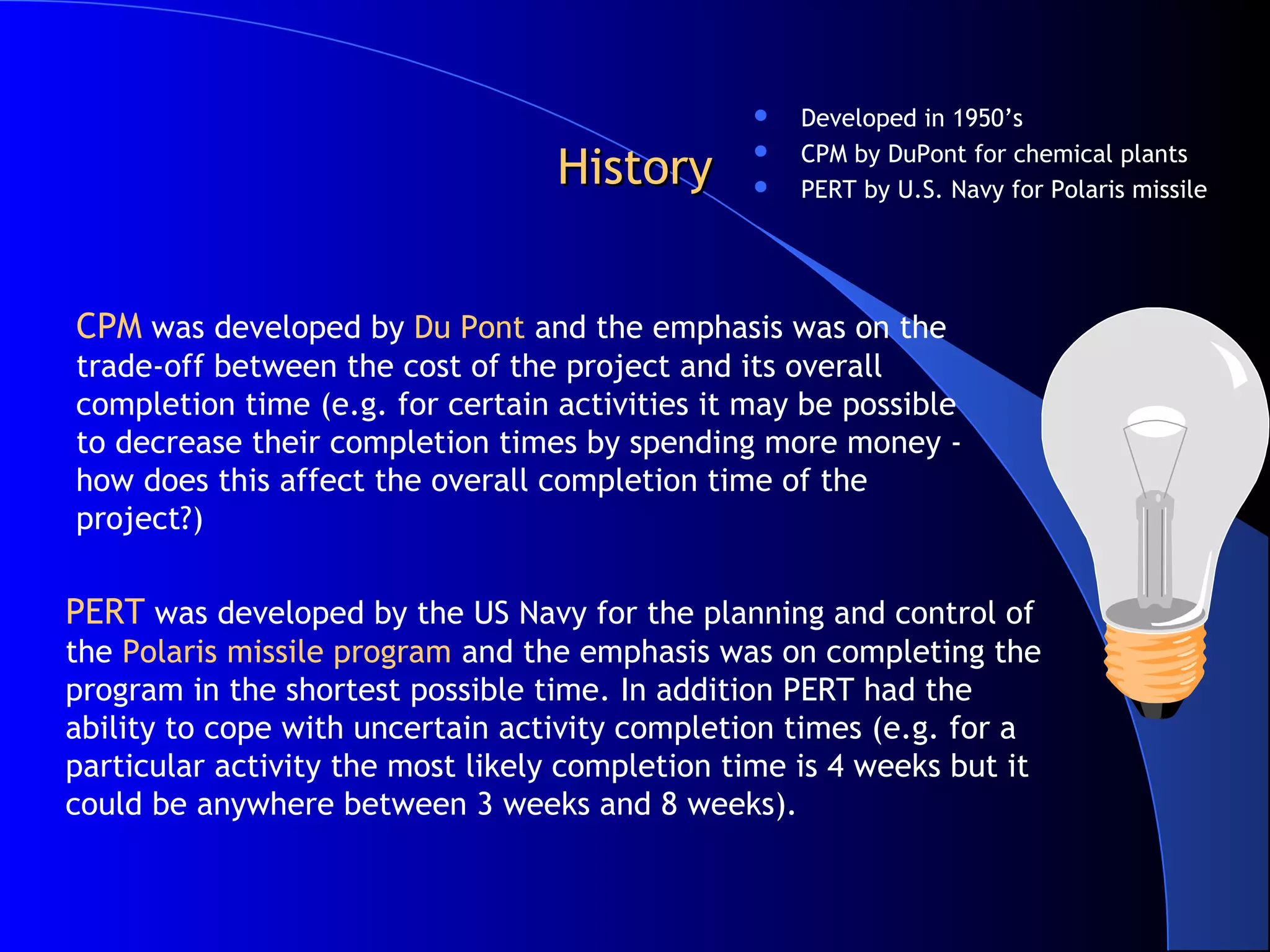    Developed in 1950’s

                                  History           CPM by DuPont for chemical plants
                                                
                                                   PERT by U.S. Navy for Polaris missile




CPM was developed by Du Pont and the emphasis was on the
trade-off between the cost of the project and its overall
completion time (e.g. for certain activities it may be possible
to decrease their completion times by spending more money -
how does this affect the overall completion time of the
project?)

PERT was developed by the US Navy for the planning and control of
the Polaris missile program and the emphasis was on completing the
program in the shortest possible time. In addition PERT had the
ability to cope with uncertain activity completion times (e.g. for a
particular activity the most likely completion time is 4 weeks but it
could be anywhere between 3 weeks and 8 weeks).
 