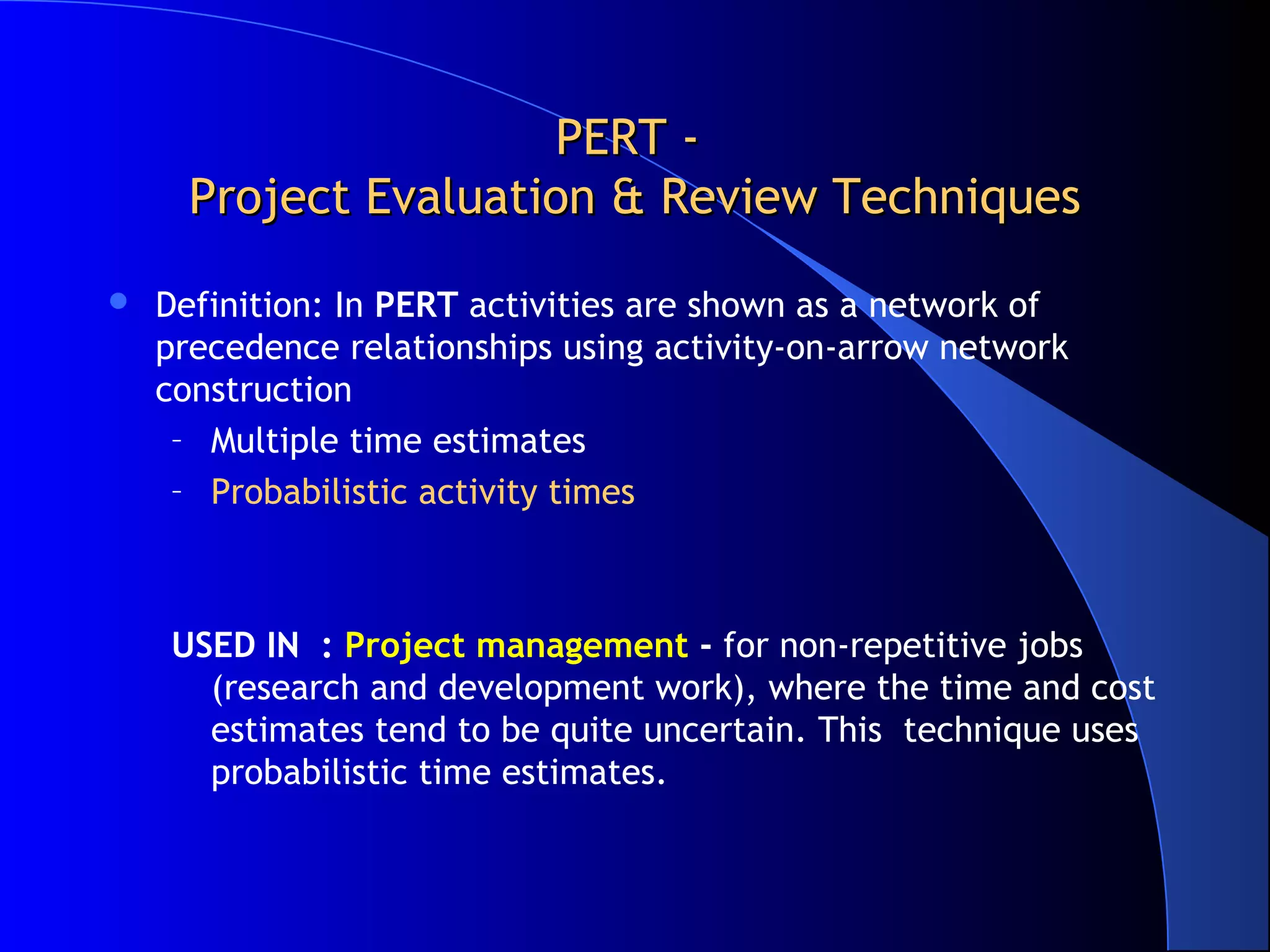 PERT -
      Project Evaluation & Review Techniques
   Definition: In PERT activities are shown as a network of
    precedence relationships using activity-on-arrow network
    construction
     – Multiple time estimates
     – Probabilistic activity times



    USED IN : Project management - for non-repetitive jobs
      (research and development work), where the time and cost
      estimates tend to be quite uncertain. This technique uses
      probabilistic time estimates.
 