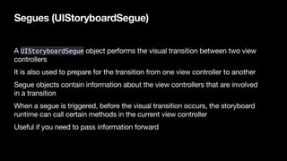 Segues (UIStoryboardSegue)
A UIStoryboardSegue object performs the visual transition between two view
controllers

It is a...