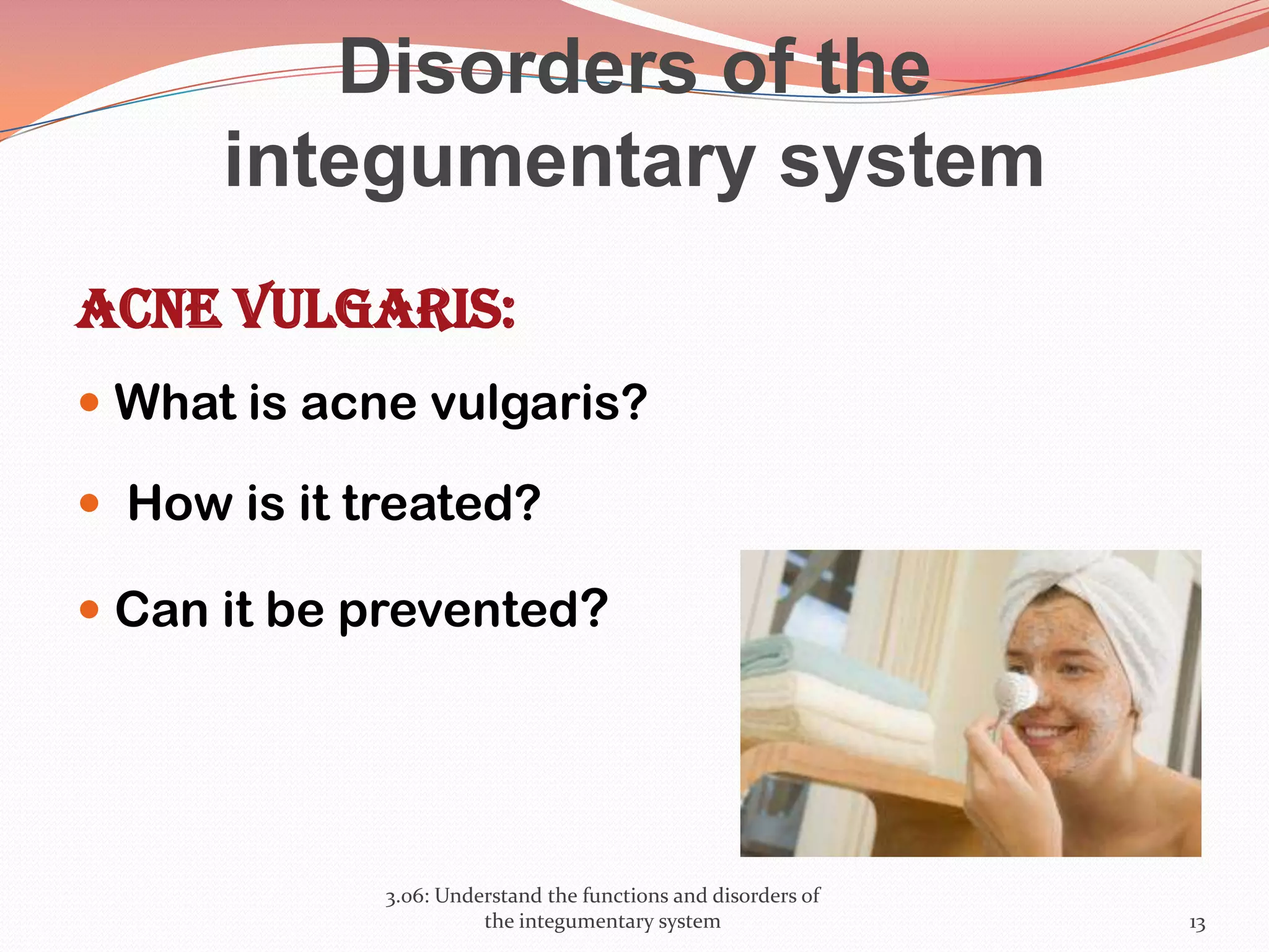 Disorders of the
integumentary system
Acne vulgaris:
 What is acne vulgaris?
 How is it treated?
 Can it be prevented?
3.06: Understand the functions and disorders of
the integumentary system 13
 