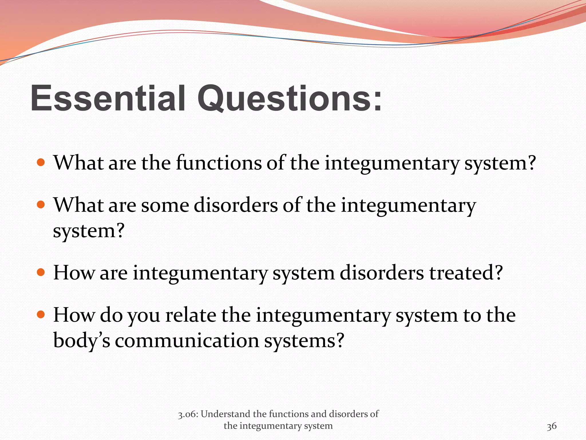 Essential Questions:
 What are the functions of the integumentary system?
 What are some disorders of the integumentary
system?
 How are integumentary system disorders treated?
 How do you relate the integumentary system to the
body’s communication systems?
3.06: Understand the functions and disorders of
the integumentary system 36
 