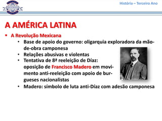 História – Terceiro Ano




A AMÉRICA LATINA
 A Revolução Mexicana
     • Base de apoio do governo: oligarquia exploradora da mão-
       de-obra camponesa
     • Relações abusivas e violentas
     • Tentativa de 8ª reeleição de Díaz:
       oposição de Francisco Madero em movi-
       mento anti-reeleição com apoio de bur-
       gueses nacionalistas
     • Madero: símbolo de luta anti-Díaz com adesão camponesa
 