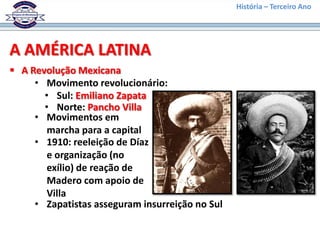 História – Terceiro Ano




A AMÉRICA LATINA
 A Revolução Mexicana
     • Movimento revolucionário:
       • Sul: Emiliano Zapata
       • Norte: Pancho Villa
     • Movimentos em
        marcha para a capital
     • 1910: reeleição de Díaz
        e organização (no
        exílio) de reação de
        Madero com apoio de
        Villa
     • Zapatistas asseguram insurreição no Sul
 