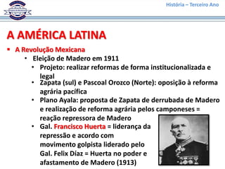 História – Terceiro Ano




A AMÉRICA LATINA
 A Revolução Mexicana
     • Eleição de Madero em 1911
       • Projeto: realizar reformas de forma institucionalizada e
         legal
       • Zapata (sul) e Pascoal Orozco (Norte): oposição à reforma
         agrária pacífica
       • Plano Ayala: proposta de Zapata de derrubada de Madero
         e realização de reforma agrária pelos camponeses =
         reação repressora de Madero
       • Gal. Francisco Huerta = liderança da
         repressão e acordo com
         movimento golpista liderado pelo
         Gal. Felix Díaz = Huerta no poder e
         afastamento de Madero (1913)
 