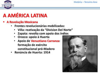 História – Terceiro Ano




A AMÉRICA LATINA
 A Revolução Mexicana
     • Frentes revolucionárias mobilizadas:
       • Villa: reativação da “Division Del Norte”
       • Zapata: revolta com apoio dos índios
       • Orozco: apoio à Huerta
       • Apoio de Venustiano Carranza:
         formação de exército
         constitucional pró-Madero
     • Renúncia de Huerta: 1914
 