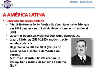 História – Terceiro Ano




A AMÉRICA LATINA
 O México pós-revolucionário
  • Pós-1929: formação do Partido Nacional Revolucionário, que
    em 1946 passou a ser o Partido Revolucionário Institucional
    (PRI)
  • Governos populistas violentos sob forma democrática
  • Lázaro Cárdenas (1934-1940): modernização
    sob dependência
  • Hegemonia do PRI até 2000 (eleição do
    conservador Vicente Fox): “A Ditadura
    Perfeita”
  • México atual: instabilidade econômica,
    desequilíbrio social e dependência externa
    (EUA)
 