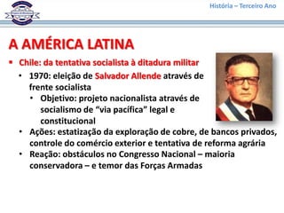 História – Terceiro Ano




A AMÉRICA LATINA
 Chile: da tentativa socialista à ditadura militar
  • 1970: eleição de Salvador Allende através de
    frente socialista
    • Objetivo: projeto nacionalista através de
        socialismo de “via pacífica” legal e
        constitucional
  • Ações: estatização da exploração de cobre, de bancos privados,
    controle do comércio exterior e tentativa de reforma agrária
  • Reação: obstáculos no Congresso Nacional – maioria
    conservadora – e temor das Forças Armadas
 