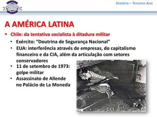 História – Terceiro Ano




A AMÉRICA LATINA
 Chile: da tentativa socialista à ditadura militar
  • Exército: “Doutrina de Segurança Nacional”
  • EUA: interferência através de empresas, do capitalismo
    financeiro e da CIA, além da articulação com setores
    conservadores
  • 11 de setembro de 1973:
    golpe militar
  • Assassinato de Allende
    no Palácio de La Moneda
 