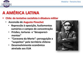 História – Terceiro Ano




A AMÉRICA LATINA
 Chile: da tentativa socialista à ditadura militar
  • Ascensão de Augusto Pinochet
    • Repressão à oposição, fuzilamentos
       sumários e campos de concentração
    • Prisões, torturas e “desapareci-
       mentos”
    • “Caravana da Morte”: perseguição a
       “suspeitos” pelo território chileno
    • Desenvolvimento econômico
       atrelado aos EUA
 