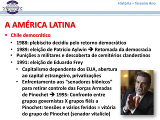 História – Terceiro Ano




A AMÉRICA LATINA
 Chile democrático
  • 1988: plebiscito decidiu pelo retorno democrático
  • 1989: eleição de Patrício Aylwin  Retomada da democracia
  • Punições a militares e descoberta de cemitérios clandestinos
  • 1991: eleição de Eduardo Frey
    • Capitalismo dependente dos EUA, abertura
       ao capital estrangeiro, privatizações
    • Enfrentamento aos “senadores biônicos”
       para retirar controle das Forças Armadas
       de Pinochet  1995: Confronto entre
       grupos governistas X grupos fiéis a
       Pinochet: tensões e vários feridos = vitória
       do grupo de Pinochet (senador vitalício)
 