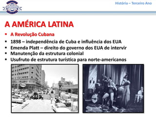 História – Terceiro Ano




A AMÉRICA LATINA
   A Revolução Cubana
   1898 – independência de Cuba e influência dos EUA
   Emenda Platt – direito do governo dos EUA de intervir
   Manutenção da estrutura colonial
   Usufruto de estrutura turística para norte-americanos
 