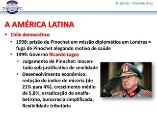 História – Terceiro Ano




A AMÉRICA LATINA
 Chile democrático
  • 1998: prisão de Pinochet em missão diplomática em Londres =
    fuga de Pinochet alegando motivo de saúde
  • 1999: Governo Ricardo Lagos
     • Julgamento de Pinochet: inocen-
        tado sob justificativa de senilidade
    • Desenvolvimento econômico:
        redução do índice de miséria (de
        21% para 4%), crescimento médio
        de 5,8%, erradicação do analfa-
        betismo, burocracia simplificada,
        flexibilidade tributária
 