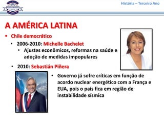 História – Terceiro Ano




A AMÉRICA LATINA
 Chile democrático
  • 2006-2010: Michelle Bachelet
     • Ajustes econômicos, reformas na saúde e
        adoção de medidas impopulares
  • 2010: Sebastián Piñera
                  • Governo já sofre críticas em função de
                    acordo nuclear energético com a França e
                    EUA, pois o país fica em região de
                    instabilidade sísmica
 