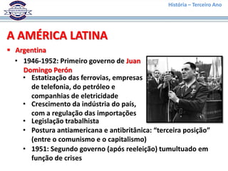 História – Terceiro Ano




A AMÉRICA LATINA
 Argentina
  • 1946-1952: Primeiro governo de Juan
    Domingo Perón
    • Estatização das ferrovias, empresas
      de telefonia, do petróleo e
      companhias de eletricidade
    • Crescimento da indústria do país,
      com a regulação das importações
    • Legislação trabalhista
    • Postura antiamericana e antibritânica: “terceira posição”
      (entre o comunismo e o capitalismo)
    • 1951: Segundo governo (após reeleição) tumultuado em
      função de crises
 