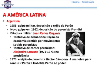 História – Terceiro Ano




A AMÉRICA LATINA
 Argentina
  • 1955: golpe militar, deposição e exílio de Perón
  • Novo golpe em 1962: deposição do peronista Frondizi
  • Ditadura militar: Juan Carlos Ongania
    • Tentativa de desnacionalização da
      economia contida por movimentos
      sociais peronistas
    • Tentativa de conter peronismo:
      Alejandro Lanusse (1971-1973) na
      presidência
  • 1973: eleição do peronista Héctor Cámpora  manobra para
    conduzir Perón e Isabelita Perón ao poder
 
