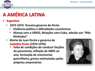 História – Terceiro Ano




A AMÉRICA LATINA
 Argentina
  • 1973-1974: Terceiro governo de Perón
    • Violência política e dificuldades econômicas
    • Aliança com a URSSS, Relações com Cuba, adesão aos “Não
       Alinhados”
  • Morte de Juan Perón e governo de
    Isabelita Perón (1974-1976)
    • Falta de condições de conduzir facções
       do peronismo, inflação de 500% ao
       ano, formação de movimento
       guerrilheiro, greves estimuladas pelos
       próprios empresários
 