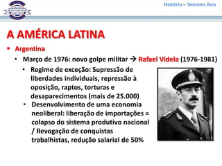História – Terceiro Ano




A AMÉRICA LATINA
 Argentina
  • Março de 1976: novo golpe militar  Rafael Videla (1976-1981)
    • Regime de exceção: Supressão de
      liberdades individuais, repressão à
      oposição, raptos, torturas e
      desaparecimentos (mais de 25.000)
    • Desenvolvimento de uma economia
       neoliberal: liberação de importações =
       colapso do sistema produtivo nacional
       / Revogação de conquistas
       trabalhistas, redução salarial de 50%
 