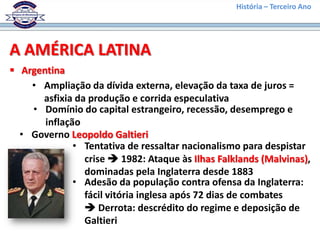 História – Terceiro Ano




A AMÉRICA LATINA
 Argentina
    • Ampliação da dívida externa, elevação da taxa de juros =
      asfixia da produção e corrida especulativa
    • Domínio do capital estrangeiro, recessão, desemprego e
       inflação
  • Governo Leopoldo Galtieri
              • Tentativa de ressaltar nacionalismo para despistar
                crise  1982: Ataque às Ilhas Falklands (Malvinas),
                dominadas pela Inglaterra desde 1883
              • Adesão da população contra ofensa da Inglaterra:
                fácil vitória inglesa após 72 dias de combates
                 Derrota: descrédito do regime e deposição de
                Galtieri
 