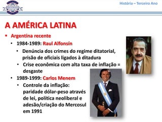 História – Terceiro Ano




A AMÉRICA LATINA
 Argentina recente
  • 1984-1989: Raul Alfonsín
    • Denúncia dos crimes do regime ditatorial,
      prisão de oficiais ligados à ditadura
    • Crise econômica com alta taxa de inflação =
       desgaste
  • 1989-1999: Carlos Menem
    • Controle da inflação:
       paridade dólar-peso através
       de lei, política neoliberal e
       adesão/criação do Mercosul
       em 1991
 