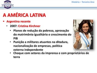História – Terceiro Ano




A AMÉRICA LATINA
 Argentina recente
  • 2007: Cristina Kirchner
    • Planos de redução da pobreza, aprovação
      do matrimônio igualitário e crescimento do
      PIB
    • Punição a militares atuantes na ditadura,
      nacionalização de empresas, política
      externa independente
    • Choque com setores da imprensa e com proprietários de
      terra
 