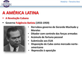 História – Terceiro Ano




A AMÉRICA LATINA
 A Revolução Cubana
 Governo Fulgêncio Batista (1933-1959)
                     • Derrubou governo de Gerardo Machado y
                       Morales
                     • Ditador com controle das forças armadas
                     • Acúmulo de fortuna pessoal
                     • Submissão aos EUA
                     • Disposição de Cuba como mercado norte-
                       americano
                     • Repressão à oposição
 
